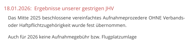 18.01.2026:  Ergebnisse unserer gestrigen JHV 	Das Mitte 2025 beschlossene vereinfachtes Aufnahmeprozedere OHNE Verbands- oder Haftpflichtzugehörigkeit wurde fest übernommen. 	Auch für 2026 keine Aufnahmegebühr bzw. Flugplatzumlage