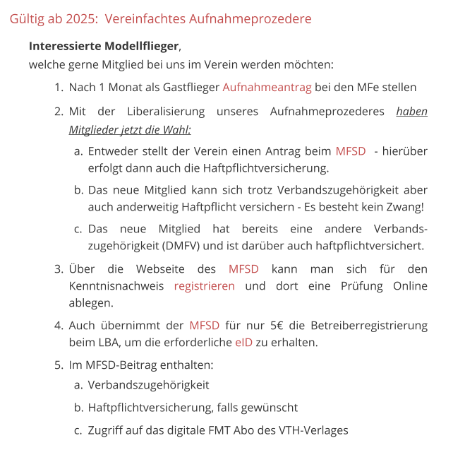 Gültig ab 2025:  Vereinfachtes Aufnahmeprozedere 	 Interessierte Modellflieger, welche gerne Mitglied bei uns im Verein werden möchten: 	1.	Nach 1 Monat als Gastflieger Aufnahmeantrag bei den MFe stellen 	2.	Mit der Liberalisierung unseres Aufnahmeprozederes haben Mitglieder jetzt die Wahl: a.	Entweder stellt der Verein einen Antrag beim MFSD  - hierüber erfolgt dann auch die Haftpflichtversicherung. b.	Das neue Mitglied kann sich trotz Verbandszugehörigkeit aber auch anderweitig Haftpflicht versichern - Es besteht kein Zwang! c.	Das neue Mitglied hat bereits eine andere Verbands-zugehörigkeit (DMFV) und ist darüber auch haftpflichtversichert. 	3.	Über die Webseite des MFSD kann man sich für den Kenntnisnachweis registrieren und dort eine Prüfung Online ablegen. 	4.	Auch übernimmt der MFSD für nur 5€ die Betreiberregistrierung beim LBA, um die erforderliche eID zu erhalten.  	5.	Im MFSD-Beitrag enthalten:  a.	Verbandszugehörigkeit b.	Haftpflichtversicherung, falls gewünscht c.	Zugriff auf das digitale FMT Abo des VTH-Verlages