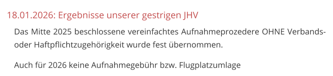 18.01.2026: Ergebnisse unserer gestrigen JHV 	Das Mitte 2025 beschlossene vereinfachtes Aufnahmeprozedere OHNE Verbands- oder Haftpflichtzugehörigkeit wurde fest übernommen. 	Auch für 2026 keine Aufnahmegebühr bzw. Flugplatzumlage